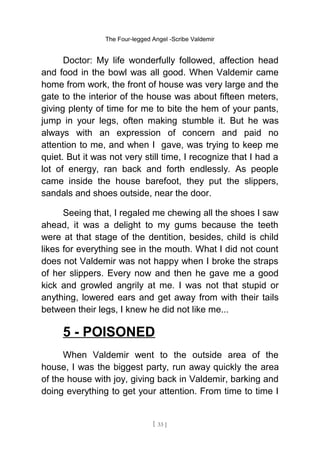 The Four-legged Angel -Scribe Valdemir
Doctor: My life wonderfully followed, affection head
and food in the bowl was all good. When Valdemir came
home from work, the front of house was very large and the
gate to the interior of the house was about fifteen meters,
giving plenty of time for me to bite the hem of your pants,
jump in your legs, often making stumble it. But he was
always with an expression of concern and paid no
attention to me, and when I gave, was trying to keep me
quiet. But it was not very still time, I recognize that I had a
lot of energy, ran back and forth endlessly. As people
came inside the house barefoot, they put the slippers,
sandals and shoes outside, near the door.
Seeing that, I regaled me chewing all the shoes I saw
ahead, it was a delight to my gums because the teeth
were at that stage of the dentition, besides, child is child
likes for everything see in the mouth. What I did not count
does not Valdemir was not happy when I broke the straps
of her slippers. Every now and then he gave me a good
kick and growled angrily at me. I was not that stupid or
anything, lowered ears and get away from with their tails
between their legs, I knew he did not like me...
5 - POISONED
When Valdemir went to the outside area of the
house, I was the biggest party, run away quickly the area
of the house with joy, giving back in Valdemir, barking and
doing everything to get your attention. From time to time I
[ 33 ]
 