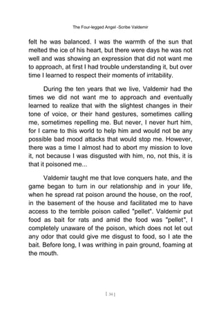 The Four-legged Angel -Scribe Valdemir
felt he was balanced. I was the warmth of the sun that
melted the ice of his heart, but there were days he was not
well and was showing an expression that did not want me
to approach, at first I had trouble understanding it, but over
time I learned to respect their moments of irritability.
During the ten years that we live, Valdemir had the
times we did not want me to approach and eventually
learned to realize that with the slightest changes in their
tone of voice, or their hand gestures, sometimes calling
me, sometimes repelling me. But never, I never hurt him,
for I came to this world to help him and would not be any
possible bad mood attacks that would stop me. However,
there was a time I almost had to abort my mission to love
it, not because I was disgusted with him, no, not this, it is
that it poisoned me...
Valdemir taught me that love conquers hate, and the
game began to turn in our relationship and in your life,
when he spread rat poison around the house, on the roof,
in the basement of the house and facilitated me to have
access to the terrible poison called "pellet". Valdemir put
food as bait for rats and amid the food was "pellet", I
completely unaware of the poison, which does not let out
any odor that could give me disgust to food, so I ate the
bait. Before long, I was writhing in pain ground, foaming at
the mouth.
[ 34 ]
 