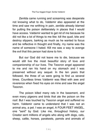 The Four-legged Angel -Scribe Valdemir
Zenilda came running and screaming was desperate
not knowing what to do, Valdemir also appeared at the
time and saw me writhing in pain, zenilda already blamed
for putting the poison deliberately in places that I would
have access. Valdemir wanted to get rid of me because he
did not like a lot of things to me like: kill the quail, bite and
destroy slippers, barking as much as he wanted to focus
and be reflective in thought and finally, my name was the
name of someone I hated. Kill me was a way to avenge
the evil that this person had done to him.
But our God did not leave me to die, because we
would still live the most beautiful story of love and
companionship of our lives. The Teocron angel appeared
to me and ran his hand on my stomach and I was
preserved without any sequel. In the ten years that
followed, the three of us were going to find us several
times. Countless times Valdemir was filled with awe and
reverence when fixed his eyes on mine and saw the angel
Teocron.
The poison killed many rats in the basement, and
even many pigeons and birds that ate the poison on the
roof. But I was touched by Teocron angel and suffered no
harm. Valdemir came to understand that I was not an
animal any, a pet. I was an angel, A FOUR FEET ANGEL,
one "sent" by God. Like me, throughout history, our
Creator sent millions of angels who along with dogs, cats,
sheep, cattle, horses, parakeets, parrots and animals of
[ 35 ]
 