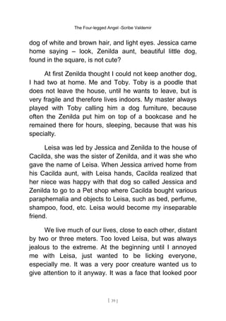 The Four-legged Angel -Scribe Valdemir
dog of white and brown hair, and light eyes. Jessica came
home saying – look, Zenilda aunt, beautiful little dog,
found in the square, is not cute?
At first Zenilda thought I could not keep another dog,
I had two at home. Me and Toby. Toby is a poodle that
does not leave the house, until he wants to leave, but is
very fragile and therefore lives indoors. My master always
played with Toby calling him a dog furniture, because
often the Zenilda put him on top of a bookcase and he
remained there for hours, sleeping, because that was his
specialty.
Leisa was led by Jessica and Zenilda to the house of
Cacilda, she was the sister of Zenilda, and it was she who
gave the name of Leisa. When Jessica arrived home from
his Cacilda aunt, with Leisa hands, Cacilda realized that
her niece was happy with that dog so called Jessica and
Zenilda to go to a Pet shop where Cacilda bought various
paraphernalia and objects to Leisa, such as bed, perfume,
shampoo, food, etc. Leisa would become my inseparable
friend.
We live much of our lives, close to each other, distant
by two or three meters. Too loved Leisa, but was always
jealous to the extreme. At the beginning until I annoyed
me with Leisa, just wanted to be licking everyone,
especially me. It was a very poor creature wanted us to
give attention to it anyway. It was a face that looked poor
[ 39 ]
 