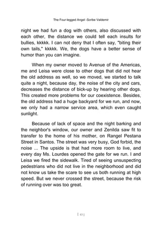 The Four-legged Angel -Scribe Valdemir
night we had fun a dog with others, also discussed with
each other, the distance we could tell each insults for
bullies, kkkkk. I can not deny that I often say, "biting their
own tails," kkkkk. We, the dogs have a better sense of
humor than you can imagine.
When my owner moved to Avenue of the Americas,
me and Leisa were close to other dogs that did not hear
the old address as well, so we moved, we started to talk
quite a night, because day, the noise of the city and cars,
decreases the distance of bick-up by hearing other dogs.
This created more problems for our coexistence. Besides,
the old address had a huge backyard for we run, and now,
we only had a narrow service area, which even caught
sunlight.
Because of lack of space and the night barking and
the neighbor's window, our owner and Zenilda saw fit to
transfer to the home of his mother, on Rangel Pestana
Street in Santos. The street was very busy, God forbid, the
noise ... The upside is that had more room to live, and
every day Ms. Lourdes opened the gate for we run. I and
Leisa we fired the sidewalk. Tired of seeing unsuspecting
pedestrians who did not live in the neighborhood and did
not know us take the scare to see us both running at high
speed. But we never crossed the street, because the risk
of running over was too great.
[ 43 ]
 