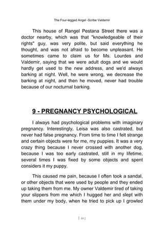 The Four-legged Angel -Scribe Valdemir
This house of Rangel Pestana Street there was a
doctor nearby, which was that "knowledgeable of their
rights" guy, was very polite, but said everything he
thought, and was not afraid to become unpleasant. He
sometimes came to claim us for Ms. Lourdes and
Valdemir, saying that we were adult dogs and we would
hardly get used to the new address, and we'd always
barking at night. Well, he were wrong, we decrease the
barking at night, and then he moved, never had trouble
because of our nocturnal barking.
9 - PREGNANCY PSYCHOLOGICAL
I always had psychological problems with imaginary
pregnancy. Interestingly, Leisa was also castrated, but
never had false pregnancy. From time to time I felt strange
and certain objects were for me, my puppies. It was a very
crazy thing because I never crossed with another dog,
because I was too early castrated, still in my lifetime,
several times I was fixed by some objects and spent
considers it my puppy.
This caused me pain, because I often took a sandal,
or other objects that were used by people and they ended
up taking them from me. My owner Valdemir tired of taking
your slippers from me which I hugged her and slept with
them under my body, when he tried to pick up I growled
[ 44 ]
 