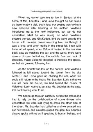The Four-legged Angel -Scribe Valdemir
When my owner took me to live in Santos, at the
home of Mrs. Lourdes, I and Leisa thought he had taken
us there to pay a visit, but in fact, our destiny was taking a
new direction after handing in his mother, Valdemir
introduced us to the new residence, but we do not
understand what he was saying, so when Valdemir
entered the car, one GM/Kadett, and we were outside the
house with Lourdes owner watching him, we thought it
was a joke, and when traffic in the street fell, I ran with
Leisa at full speed, when Valdemir looked in the rearview
back, saw us watching the car, and the worst, there were
dozens of cars behind us, the vehicle flow and lack of
shoulder, made Valdemir decided to increase the speed,
so that we gave up following him.
As the Kadett was lost on the horizon, and Valdemir
followed at full speed toward the tunnel from the city
center, I and Leisa gave up chasing the car, while we
could still return to the house Ms. Lourdes. Luck is that we
are still near the house, we had turned the corner of
Valdemar Leon Avenue, but saw Ms. Lourdes at the gate,
lost not knowing what to do.
We had to go through carefully across the street and
had to rely on the collaboration of some drivers who
understood we were lost trying to cross the other side of
the street. Ms. Lourdes has called us and we entered into
our new home, and Lourdes closed the gate. Ms. Lourdes
always spoke with us as if speaking to human beings, and
[ 46 ]
 