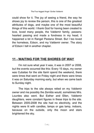 The Four-legged Angel -Scribe Valdemir
could show for it. The joy of seeing a friend, the way he
shows joy to review the person, this is one of the greatest
attributes of dogs, and maybe one of the most beautiful
things of this world. I thank God for having been created to
love, loved many people, the Valdemir family, passers-
hearted passing and made a fondness in my head, it
happened a lot in Rangel Pestana Street. But I too loved
the homeless, Edson, and my Valdemir owner. The story
of Edson I tell in another chapter.
11 - WAITING FOR THE SHORES OF WAY
I'm not sure what year it was, it was in 2007 or 2008,
but the events occurred like this: Every 15 days, my owner
was Cubatao for the site Itariri spend the weekend, there
were times that went on Friday night and there were times
it was on Saturday morning early, but when we came back
to Sunday night.
The trips to the site always relied on my Valdemir
owner and me possibly the Zenilda would, sometimes Mrs.
Lourdes also went. But Esther and Ellen, Valdemir
daughters, were constant figures in these trips to the site.
Between 2005-2008 the site had no electricity, and the
nights were lit with candles, lamps or gas lamp, indoors,
because on the outside, only the moon and stars
brightened the sky.
[ 48 ]
 