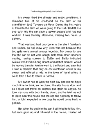 The Four-legged Angel -Scribe Valdemir
My owner liked the climate and rustic conditions, it
reminded him of his childhood on the farm of his
grandfather José Tavares da Mota. During the first years
of travel to the farm we were going to the GM / Kadett. On
one such trip the car gave a power outage and has not
worked, it was Sunday afternoon, missing two hours to
darken.
That weekend had only gone to the site I, Valdemir
and Esther, do not know why Ellen was not because the
two girls were almost always together. My owner to see
that the car did not work sought help from other ranchers
nearby, having spoken to Zelão and Zelão indicated
Aloisio who lived in Long Beach and at that moment would
be leaving the site. Aloisio went to the Kadett and saw that
it was a problem that only an car electrician could fix my
owner and offered a ride to the town of Itariri where it
could take a bus to return to Santos.
My owner had to work the next day and did not have
much time to think, so he closed the site house door and
as I could not travel on intercity bus Itariri to Santos, he
took my nose with both hands, down, and he told me not
to leave near the house and the car and not to try to follow
him, which I expected in two days he would come back to
get me.
But when he got into the car, I still tried to follow him,
but soon gave up and returned to the house, I waited all
[ 49 ]
 