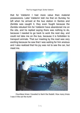 The Four-legged Angel -Scribe Valdemir
that for Valdemir I had more value than material
possessions. Later Valdemir told me that on Sunday he
left when he arrived at the bus station in Santos and
Zenilda was caught it, they even fought because the
Zenilda rebuked him for Valdemir have abandoned me on
the site, and he replied saying there was nothing to do,
because I needed to go back to work the next day, and
could not take me on the bus, because it is forbidden to
transport animals. That our meeting by the road was very
exciting because he saw that I was waiting for him anxious
and I also realized that his joy was not to see the car, but
meet me.
Countless times I traveled to Itariri the Kadett. How many times
I was in the car the trunk!
[ 51 ]
 