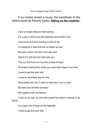 The Four-legged Angel -Scribe Valdemir
If our history turned a movie, the soundtrack of this
stretch would be Roberto Carlos, Sitting on the roadside:
I can no longer keep on here waiting
For a day in which you will suddenly come back to me
I see trucks and cars rushing in front of me
I'm sitting by a road that has no longer an end
My look is lost in the dirt in this sad road
Where I'm still sad and I still miss you
This sun that burns on my face a trace of hope
Of at least seeing from closer your look that I keep in my mind
I need to get this over with
I need to remember that I'm real
Here comes the rain, it wets my face and I cry so much
My tears and and the raindrops
Mix together with my wailing
I look at my self, try and find myself but there's nothing to be
found
I'm a poor hint of hope on the roadside
I need to get this over with
[ 52 ]
 