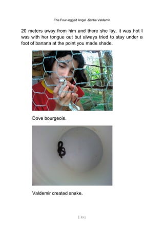 The Four-legged Angel -Scribe Valdemir
20 meters away from him and there she lay, it was hot I
was with her tongue out but always tried to stay under a
foot of banana at the point you made shade.
Dove bourgeois.
Valdemir created snake.
[ 55 ]
 