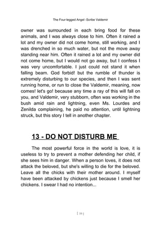 The Four-legged Angel -Scribe Valdemir
owner was surrounded in each bring food for these
animals, and I was always close to him. Often it rained a
lot and my owner did not come home, still working, and I
was drenched in so much water, but not the move away
standing near him. Often it rained a lot and my owner did
not come home, but I would not go away, but I confess I
was very uncomfortable. I just could not stand it when
falling beam. God forbid! but the rumble of thunder is
extremely disturbing to our species, and then I was sent
running home, or run to close the Valdemir, meaning, now
comes! let's go! because any time a ray of this will fall on
you, and Valdemir, very stubborn, often was working in the
bush amid rain and lightning, even Ms. Lourdes and
Zenilda complaining, he paid no attention, until lightning
struck, but this story I tell in another chapter.
13 - DO NOT DISTURB ME
The most powerful force in the world is love, it is
useless to try to prevent a mother defending her child, if
she sees him in danger. When a person loves, it does not
attack the beloved, but she's willing to die for the beloved.
Leave all the chicks with their mother around. I myself
have been attacked by chickens just because I smell her
chickens. I swear I had no intention...
[ 59 ]
 