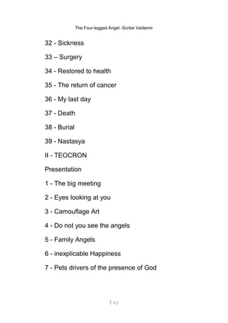 The Four-legged Angel -Scribe Valdemir
32 - Sickness
33 – Surgery
34 - Restored to health
35 - The return of cancer
36 - My last day
37 - Death
38 - Burial
39 - Nastasya
II - TEOCRON
Presentation
1 - The big meeting
2 - Eyes looking at you
3 - Camouflage Art
4 - Do not you see the angels
5 - Family Angels
6 - inexplicable Happiness
7 - Pets drivers of the presence of God
[ 6 ]
 