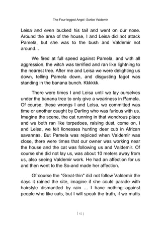 The Four-legged Angel -Scribe Valdemir
Leisa and even bucked his tail and went on our nose.
Around the area of the house, I and Leisa did not attack
Pamela, but she was to the bush and Valdemir not
around...
We fired at full speed against Pamela, and with all
aggression, the witch was terrified and ran like lightning to
the nearest tree. After me and Leisa we were delighting us
down, telling Pamela down, and disgusting fagot was
standing in the banana bunch. Kkkkkk.
There were times I and Leisa until we lay ourselves
under the banana tree to only give a weariness in Pamela.
Of course, these wrongs I and Leisa, we committed was
time or another caught by Darling who was furious with us.
Imagine the scene, the cat running in that wondrous place
and we both ran like torpedoes, raising dust, come on, I
and Leisa, we felt lionesses hunting deer cub in African
savannas. But Pamela was rejoiced when Valdemir was
close, there were times that our owner was working near
the house and the cat was following us and Valdemir. Of
course she did not lay us, was about 10 meters away from
us, also seeing Valdemir work. He had an affection for us
and then went to the So-and made her affection.
Of course the "Great-thin" did not follow Valdemir the
days it rained the site, imagine if she could parade with
hairstyle dismantled by rain ... I have nothing against
people who like cats, but I will speak the truth, if we mutts
[ 62 ]
 