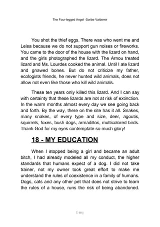 The Four-legged Angel -Scribe Valdemir
You shot the thief eggs. There was who went me and
Leisa because we do not support gun noises or fireworks.
You came to the door of the house with the lizard on hand,
and the girls photographed the lizard. The Arnou treated
lizard and Ms. Lourdes cooked the animal. Until I ate lizard
and gnawed bones. But do not criticize my father,
ecologists friends, he never hunted wild animals, does not
allow not even like those who kill wild animals.
These ten years only killed this lizard. And I can say
with certainty that these lizards are not at risk of extinction.
In the warm months almost every day we see going back
and forth. By the way, there on the site has it all. Snakes,
many snakes, of every type and size, deer, agoutis,
squirrels, foxes, bush dogs, armadillos, multicolored birds.
Thank God for my eyes contemplate so much glory!
18 - MY EDUCATION
When I stopped being a girl and became an adult
bitch, I had already modeled all my conduct, the higher
standards that humans expect of a dog. I did not take
trainer, not my owner took great effort to make me
understand the rules of coexistence in a family of humans.
Dogs, cats and any other pet that does not strive to learn
the rules of a house, runs the risk of being abandoned.
[ 68 ]
 