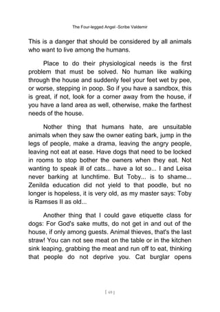 The Four-legged Angel -Scribe Valdemir
This is a danger that should be considered by all animals
who want to live among the humans.
Place to do their physiological needs is the first
problem that must be solved. No human like walking
through the house and suddenly feel your feet wet by pee,
or worse, stepping in poop. So if you have a sandbox, this
is great, if not, look for a corner away from the house, if
you have a land area as well, otherwise, make the farthest
needs of the house.
Nother thing that humans hate, are unsuitable
animals when they saw the owner eating bark, jump in the
legs of people, make a drama, leaving the angry people,
leaving not eat at ease. Have dogs that need to be locked
in rooms to stop bother the owners when they eat. Not
wanting to speak ill of cats... have a lot so... I and Leisa
never barking at lunchtime. But Toby... is to shame...
Zenilda education did not yield to that poodle, but no
longer is hopeless, it is very old, as my master says: Toby
is Ramses II as old...
Another thing that I could gave etiquette class for
dogs: For God's sake mutts, do not get in and out of the
house, if only among guests. Animal thieves, that's the last
straw! You can not see meat on the table or in the kitchen
sink leaping, grabbing the meat and run off to eat, thinking
that people do not deprive you. Cat burglar opens
[ 69 ]
 