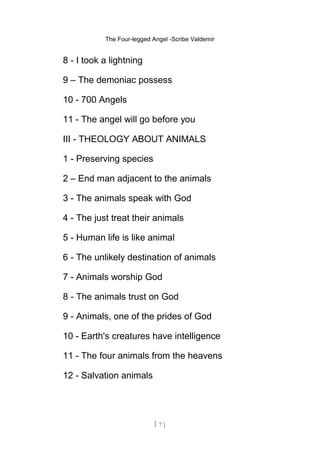 The Four-legged Angel -Scribe Valdemir
8 - I took a lightning
9 – The demoniac possess
10 - 700 Angels
11 - The angel will go before you
III - THEOLOGY ABOUT ANIMALS
1 - Preserving species
2 – End man adjacent to the animals
3 - The animals speak with God
4 - The just treat their animals
5 - Human life is like animal
6 - The unlikely destination of animals
7 - Animals worship God
8 - The animals trust on God
9 - Animals, one of the prides of God
10 - Earth's creatures have intelligence
11 - The four animals from the heavens
12 - Salvation animals
[ 7 ]
 