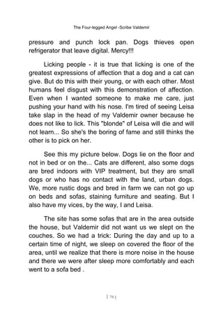 The Four-legged Angel -Scribe Valdemir
pressure and punch lock pan. Dogs thieves open
refrigerator that leave digital. Mercy!!!
Licking people - it is true that licking is one of the
greatest expressions of affection that a dog and a cat can
give. But do this with their young, or with each other. Most
humans feel disgust with this demonstration of affection.
Even when I wanted someone to make me care, just
pushing your hand with his nose. I'm tired of seeing Leisa
take slap in the head of my Valdemir owner because he
does not like to lick. This "blonde" of Leisa will die and will
not learn... So she's the boring of fame and still thinks the
other is to pick on her.
See this my picture below. Dogs lie on the floor and
not in bed or on the... Cats are different, also some dogs
are bred indoors with VIP treatment, but they are small
dogs or who has no contact with the land, urban dogs.
We, more rustic dogs and bred in farm we can not go up
on beds and sofas, staining furniture and seating. But I
also have my vices, by the way, I and Leisa.
The site has some sofas that are in the area outside
the house, but Valdemir did not want us we slept on the
couches. So we had a trick: During the day and up to a
certain time of night, we sleep on covered the floor of the
area, until we realize that there is more noise in the house
and there we were after sleep more comfortably and each
went to a sofa bed .
[ 70 ]
 