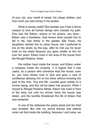 The Four-legged Angel -Scribe Valdemir
of your car, your smell of sweat, his cheap clothes, and
how much you had money in his pocket.
What is money really? But besides you I had a divine
mission to love all human beings who crossed my path.
One was the Edson, shame or his picture, you have...
Edson was a homeless, God knows what caused him to
fall in life, had family in the greater São Paulo, his
daughters wanted him to come house, but I preferred to
live on the street, by the way, after he met you he never
lived on the street because you gave shelter to him for
over ten years. Edson lived in the area of the house from
the Rangel Pestana Street.
His mother lived inside the house, and Edson under
a marquee inside the property, it is logical that it was
useful, as a person who somehow kept the house, even
so, you have shown trust in God and gave a vote of
confidence allowing him to live there without knowing the
past of the man. You and Ms. Lourdes gave shelter to a
human being, and this will be taken into account. When I
moved to Rangel Pestana Street, Edson has lived in front
of the area, but until my arrival, twice the house was
stolen, and the bandits threatened the life of Edson that
was rendered.
In one of the robberies the police acted and the thief
was arrested. But with my arrival thieves and addicts
never set foot inside the building, because I and Leisa, we
[ 72 ]
 