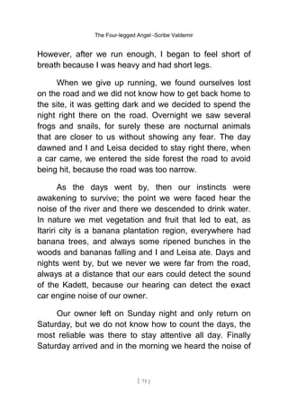The Four-legged Angel -Scribe Valdemir
However, after we run enough, I began to feel short of
breath because I was heavy and had short legs.
When we give up running, we found ourselves lost
on the road and we did not know how to get back home to
the site, it was getting dark and we decided to spend the
night right there on the road. Overnight we saw several
frogs and snails, for surely these are nocturnal animals
that are closer to us without showing any fear. The day
dawned and I and Leisa decided to stay right there, when
a car came, we entered the side forest the road to avoid
being hit, because the road was too narrow.
As the days went by, then our instincts were
awakening to survive; the point we were faced hear the
noise of the river and there we descended to drink water.
In nature we met vegetation and fruit that led to eat, as
Itariri city is a banana plantation region, everywhere had
banana trees, and always some ripened bunches in the
woods and bananas falling and I and Leisa ate. Days and
nights went by, but we never we were far from the road,
always at a distance that our ears could detect the sound
of the Kadett, because our hearing can detect the exact
car engine noise of our owner.
Our owner left on Sunday night and only return on
Saturday, but we do not know how to count the days, the
most reliable was there to stay attentive all day. Finally
Saturday arrived and in the morning we heard the noise of
[ 75 ]
 