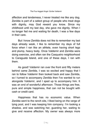 The Four-legged Angel -Scribe Valdemir
affection and tenderness, I never treated me like any dog.
Zenilda is part of a select group of people who treat dogs
with dignity, may God reward you know. Since my
childhood until my last day, she gave me dignity. When I
no longer fed me and waiting for death, I was a few days
in their care.
But I know Zenilda does not like to remember my last
days already weak, I like to remember my days of full
force when I ran like an athlete, even having short legs
and plump, heavy body. Once Valdemir and Zenilda were
doing exercise, and often ran the Casqueiro neighborhood
to Caraguatá Island, and one of these days, I ran with
them.
As good! Valdemir ran over the front and fifty meters
behind came Zenilda, I was so excited and happy that I
ran to follow Valdemir then looked back and saw Zenilda,
so I turned to accompany Zenilda then I've wanted to run
alongside Valdemir, and I sped up to accompany him. It
was an end of wonderful afternoon. Those things are free,
pure and simple happiness, that can not be bought with
cash or credit card.
Happiness that has no economic value. When
Zenilda went to the ranch site, I liked being on the verge of
lying pool, and I was keeping him company. I’m looking a
shadow, and was watching her, guarding her, waiting to
give and receive affection. My owner was always more
[ 78 ]
 