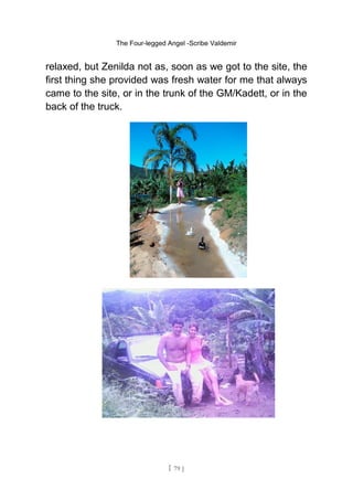 The Four-legged Angel -Scribe Valdemir
relaxed, but Zenilda not as, soon as we got to the site, the
first thing she provided was fresh water for me that always
came to the site, or in the trunk of the GM/Kadett, or in the
back of the truck.
[ 79 ]
 