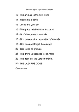 The Four-legged Angel -Scribe Valdemir
13 - The animals in the new world
14 - Heaven is a corral
15 - Jesus and your pet
16 - The grace reaches man and beast
17 - God's law protects animals
18 - God prevents the destruction of animals
19 - God does not forget the animals
20 - God loves all animals
21 - The divine vengeance for animals
22 - The dogs eat the Lord's banquet
IV - THE LAZARUS DOGS
Conclusion
[ 8 ]
 