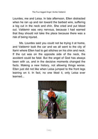 The Four-legged Angel -Scribe Valdemir
Lourdes, me and Leisa. In late afternoon, Ellen distracted
when he ran up and ran toward the barbed wire, suffering
a big cut in the neck and chin. She cried and put blood
out. Valdemir was very nervous, because I had warned
that they should not take the place because there was a
risk of being injured.
Ms. Lourdes said you could not be trying it at home,
and Valdemir took the car and we all went to the city of
Itariri where Ellen had to get stitches on his chin and neck.
If the cut was on the opposite side of the neck, the
accident could be fatal. But the angel of God has always
been with us, and in the decisive moments changed the
facts. Making a new history, not allowing things worse.
Ellen just did not like when Leisa jumped to the front legs
leaning on it. In fact, no one liked it, only Leisa ever
learned...
[ 82 ]
 