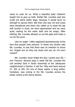 The Four-legged Angel -Scribe Valdemir
came to cook for us. What a beautiful lady! Valdemir
taught him to give us bath. Earlier Ms. Lourdes said she
could not alone bathe dogs, because it would have no
strength to secure them. But then she saw me and Leisa
were disciplined and when she called us to close the tap
with bucket or hose, we were approached and we were
quiet, waiting for the water bath and be soapy. After
bathing, Ms. Lourdes allowed us out the gate and make a
run for the court.
Like an angel, I often appeared spontaneously at the
time that people took pictures. In these two photos with
Ms. Lourdes, to see that there was no intention to shoot
me. Angels are so they are close and you do not even
notice!!!
Ms. Lourdes never forget the day I saved your life. I
and Teocron. Several days a week will Ms. Lourdes the
cult worship God in God's Assembly of the Jabaquara
neighborhood in Santos. It will the 19hs and back around
21: 30h or 22h. On one of these nights, a drug addict,
homeless, was lurking in the Ms. Lourdes across the
street, where is the Arena Santos.
[ 86 ]
 