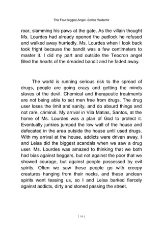 The Four-legged Angel -Scribe Valdemir
roar, slamming his paws at the gate. As the villain thought
Ms. Lourdes had already opened the padlock he refused
and walked away hurriedly. Ms. Lourdes when I look back
took fright because the bandit was a few centimeters to
master it. I did my part and outside the Teocron angel
filled the hearts of the dreaded bandit and he faded away.
The world is running serious risk to the spread of
drugs, people are going crazy and getting the minds
slaves of the devil. Chemical and therapeutic treatments
are not being able to set men free from drugs. The drug
user loses the limit and sanity, and do absurd things and
not rare, criminal. My arrival in Vila Matias, Santos, at the
home of Ms. Lourdes was a plan of God to protect it.
Eventually junkies jumped the low wall of the house and
defecated in the area outside the house until used drugs.
With my arrival at the house, addicts were driven away. I
and Leisa did the biggest scandals when we saw a drug
user. Ms. Lourdes was amazed to thinking that we both
had bias against beggars, but not against the poor that we
showed courage, but against people possessed by evil
spirits. Often we saw these people go with creepy
creatures hanging from their necks, and these unclean
spirits went teasing us, so I and Leisa barked fiercely
against addicts, dirty and stoned passing the street.
[ 88 ]
 