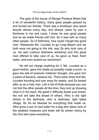 The Four-legged Angel -Scribe Valdemir
The gate of the house of Rangel Pestana Street had
a lot of wonderful history, many good people passed by
and turned our friends. There was a bricklayer who spent
bicycle almost every day, and always came by was a
fondness in me and Leisa. I knew he was good people
and so we made friends with him. So it was with so many
other people. Ze of Solimene, how could I forget this good
man. Weekends Ms. Lourdes to go Long Beach and we
both were not going to the site, was Ze who took care of
us. He was Lookout Solimene workshop and this good
man offered to take care of us, he gave us food, fresh
water, and even picked our excrement.
He did not charge anything for it. Ms. Lourdes as a
good mother, gave him treats as possibly made a lunch, or
gave the site of products Valdemir brought, she gave him
a piece of banana, cassava etc. There were times that Ms.
Lourdes traveling and was away for weeks, and Ze looked
after us as a holy man. Life is full of trials because you can
not fool the other people all the time, they end up showing
what is in his heart, the good in difficulty divide your bread,
the evil will take the bread of others. Who is the light
shines in the darkness, who is darkness, light takes
refuge. Sir Ze be blessed for everything that made us.
Who gives a pot of cool water for a dog who takes care of
the weakest creatures and lower will be shown mercy by
the One who sees everything.
[ 89 ]
 