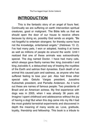 The Four-legged Angel -Scribe Valdemir
INTRODUCTION
This is the fantastic story of an angel of fours feet.
Continually we are suffering on earth intervention spiritual
creatures, good or malignant. The Bible tells us that we
should open the door of our house to receive others
because by doing so, possibly God sends us angels. "Be
not forgetful to entertain strangers: for thereby some have
not the knowledge, entertained angels." (Hebrews 13: 2).
I've had many pets, I won or adopted, hosting it at home
as well as millions of people do around the world. Until I
realized that one of these animals was extraordinarily
special. The dog named Doctor. I have had many cats,
which always gave flashy names like: king Josivaldo I and
king Josivaldo II, a debauched way of treating the royalties
of the Earth and satirize their dynasties. Each death of an
animal this caused pain and sadness, as anyone who has
suffered feeling to lose your pet. Also had three other
special cats: Getulio Vargas president, Juscelino
Kubischek president, and Pamella Anderson. As it turns
out these are names of famous people: Two presidents of
Brazil and an American actress. My first experience with
dogs was in 2005, when I was already 36 years old.
Imagine I spent childhood and adolescence without the joy
of having a dog! But when this dog came into my life I had
the most grateful terrestrial experiments and discovered in
depth the meaning of many words as: Love, gratitude,
loyalty, friendship and fellowship. This book is a tribute to
[ 9 ]
 