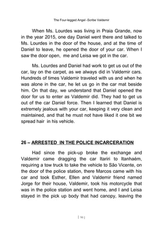 The Four-legged Angel -Scribe Valdemir
When Ms. Lourdes was living in Praia Grande, now
in the year 2015, one day Daniel went there and talked to
Ms. Lourdes in the door of the house, and at the time of
Daniel to leave, he opened the door of your car. When I
saw the door open, me and Leisa we got in the car.
Ms. Lourdes and Daniel had work to get us out of the
car, lay on the carpet, as we always did in Valdemir cars.
Hundreds of times Valdemir traveled with us and when he
was alone in the car, he let us go in the car mat beside
him. On that day, we understand that Daniel opened the
door for us to enter as Valdemir did. They had to get us
out of the car Daniel force. Then I learned that Daniel is
extremely jealous with your car, keeping it very clean and
maintained, and that he must not have liked it one bit we
spread hair in his vehicle.
26 – ARRESTED IN THE POLICE INCARCERATION
Had since the pick-up broke the exchange and
Valdemir came dragging the car Itariri to Itanhaém,
requiring a tow truck to take the vehicle to São Vicente, on
the door of the police station, there Marcos came with his
car and took Esther, Ellen and Valdemir friend named
Jorge for their house, Valdemir, took his motorcycle that
was in the police station and went home, and I and Leisa
stayed in the pick up body that had canopy, leaving the
[ 90 ]
 