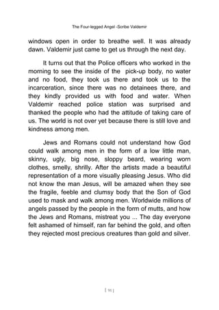 The Four-legged Angel -Scribe Valdemir
windows open in order to breathe well. It was already
dawn. Valdemir just came to get us through the next day.
It turns out that the Police officers who worked in the
morning to see the inside of the pick-up body, no water
and no food, they took us there and took us to the
incarceration, since there was no detainees there, and
they kindly provided us with food and water. When
Valdemir reached police station was surprised and
thanked the people who had the attitude of taking care of
us. The world is not over yet because there is still love and
kindness among men.
Jews and Romans could not understand how God
could walk among men in the form of a low little man,
skinny, ugly, big nose, sloppy beard, wearing worn
clothes, smelly, shrilly. After the artists made a beautiful
representation of a more visually pleasing Jesus. Who did
not know the man Jesus, will be amazed when they see
the fragile, feeble and clumsy body that the Son of God
used to mask and walk among men. Worldwide millions of
angels passed by the people in the form of mutts, and how
the Jews and Romans, mistreat you ... The day everyone
felt ashamed of himself, ran far behind the gold, and often
they rejected most precious creatures than gold and silver.
[ 91 ]
 