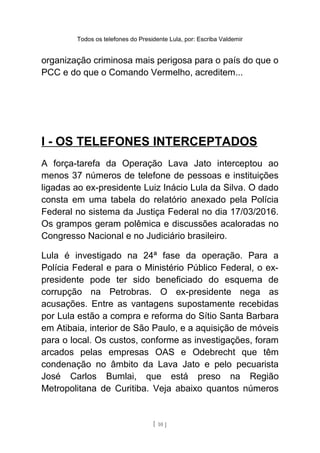 Todos os telefones do Presidente Lula, por: Escriba Valdemir
organização criminosa mais perigosa para o país do que o
PCC e do que o Comando Vermelho, acreditem...
I - OS TELEFONES INTERCEPTADOS
A força-tarefa da Operação Lava Jato interceptou ao
menos 37 números de telefone de pessoas e instituições
ligadas ao ex-presidente Luiz Inácio Lula da Silva. O dado
consta em uma tabela do relatório anexado pela Polícia
Federal no sistema da Justiça Federal no dia 17/03/2016.
Os grampos geram polêmica e discussões acaloradas no
Congresso Nacional e no Judiciário brasileiro.
Lula é investigado na 24ª fase da operação. Para a
Polícia Federal e para o Ministério Público Federal, o ex-
presidente pode ter sido beneficiado do esquema de
corrupção na Petrobras. O ex-presidente nega as
acusações. Entre as vantagens supostamente recebidas
por Lula estão a compra e reforma do Sítio Santa Barbara
em Atibaia, interior de São Paulo, e a aquisição de móveis
para o local. Os custos, conforme as investigações, foram
arcados pelas empresas OAS e Odebrecht que têm
condenação no âmbito da Lava Jato e pelo pecuarista
José Carlos Bumlai, que está preso na Região
Metropolitana de Curitiba. Veja abaixo quantos números
[ 10 ]
 