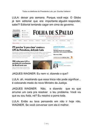 Todos os telefones do Presidente Lula, por: Escriba Valdemir
LULA: deixar pra semana. Porque, você veja: O Globo
já tem editorial que era importante alguém responder,
sabe?! Editorial tentando cagar em cima do governo.
JAQUES WAGNER: Eu nem vi, dizendo o que?
LULA: ah, mostrando que essa troca não pode significar...
é colocando medo do novo Ministro da Justiça.
JAQUES WAGNER: Não, e dizendo que eu que
arrumei um cara pra resolver o teu problema. Você viu
que eu sou foda, né? Eu resolvo a porra toda.
LULA: Então eu tava pensando em não ir hoje não,
WAGNER. Se você conversar com ela é melhor.
[ 100 ]
 