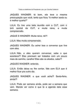 Todos os telefones do Presidente Lula, por: Escriba Valdemir
JAQUES WAGNER: tá bom, ela teve a mesma
preocupação que você, tanto que ficou "é melhor sexta ou
é melhor quarta?"
LULA: Eu tive uma bela reunião com a CUT, com o
birô central da CUT, e muita raiva, e muita
compreensão.
JAQUE S WAGNER: Muita raiva, nê?!
LULA: Mas muita compreensão.
JAQUES WAGNER: Eu achei boa a conversa que tive
com eles.
LULA: Não, e eles querem conversar, sabe o que
acontece?! Eles precisam ser tratados com um pouco
mais de carinho, caralho! Eles são os aliados, sabe?!
JAQUES WAGNER: entendo.
LULA: Então deixa eu lhe contar, fale com ELA que é
melhor ficar pra outro dia.
JAQUES WAGNER: o que você acha?! Sexta-feira,
ainda?!
LULA: Pode ser semana ainda, pode ser a semana que
vem. Manda ver como é que tá a agenda dela essa
semana.
[ 101 ]
 
