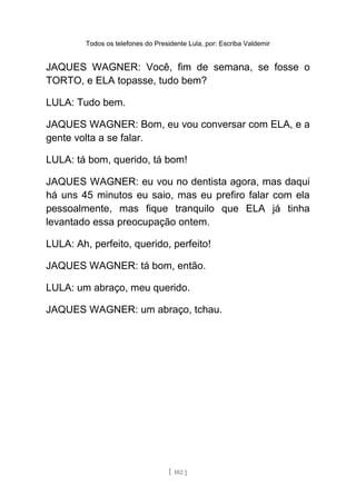 Todos os telefones do Presidente Lula, por: Escriba Valdemir
JAQUES WAGNER: Você, fim de semana, se fosse o
TORTO, e ELA topasse, tudo bem?
LULA: Tudo bem.
JAQUES WAGNER: Bom, eu vou conversar com ELA, e a
gente volta a se falar.
LULA: tá bom, querido, tá bom!
JAQUES WAGNER: eu vou no dentista agora, mas daqui
há uns 45 minutos eu saio, mas eu prefiro falar com ela
pessoalmente, mas fique tranquilo que ELA já tinha
levantado essa preocupação ontem.
LULA: Ah, perfeito, querido, perfeito!
JAQUES WAGNER: tá bom, então.
LULA: um abraço, meu querido.
JAQUES WAGNER: um abraço, tchau.
[ 102 ]
 