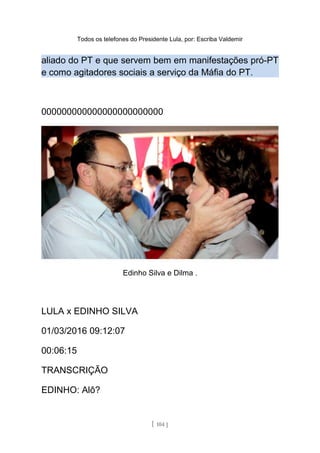 Todos os telefones do Presidente Lula, por: Escriba Valdemir
aliado do PT e que servem bem em manifestações pró-PT
e como agitadores sociais a serviço da Máfia do PT.
000000000000000000000000
Edinho Silva e Dilma .
LULA x EDINHO SILVA
01/03/2016 09:12:07
00:06:15
TRANSCRIÇÃO
EDINHO: Alô?
[ 104 ]
 