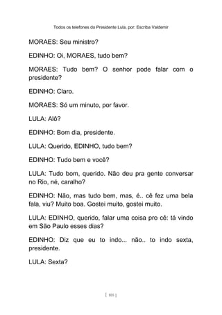 Todos os telefones do Presidente Lula, por: Escriba Valdemir
MORAES: Seu ministro?
EDINHO: Oi, MORAES, tudo bem?
MORAES: Tudo bem? O senhor pode falar com o
presidente?
EDINHO: Claro.
MORAES: Só um minuto, por favor.
LULA: Alô?
EDINHO: Bom dia, presidente.
LULA: Querido, EDINHO, tudo bem?
EDINHO: Tudo bem e você?
LULA: Tudo bom, querido. Não deu pra gente conversar
no Rio, né, caralho?
EDINHO: Não, mas tudo bem, mas, é.. cê fez uma bela
fala, viu? Muito boa. Gostei muito, gostei muito.
LULA: EDINHO, querido, falar uma coisa pro cê: tá vindo
em São Paulo esses dias?
EDINHO: Diz que eu to indo... não.. to indo sexta,
presidente.
LULA: Sexta?
[ 105 ]
 