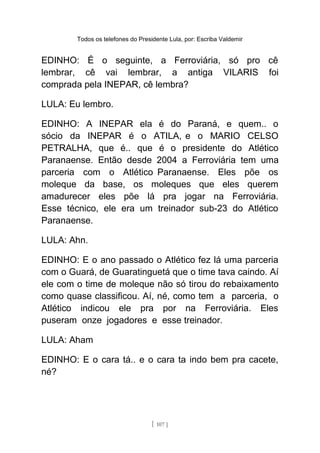 Todos os telefones do Presidente Lula, por: Escriba Valdemir
EDINHO: É o seguinte, a Ferroviária, só pro cê
lembrar, cê vai lembrar, a antiga VILARIS foi
comprada pela INEPAR, cê lembra?
LULA: Eu lembro.
EDINHO: A INEPAR ela é do Paraná, e quem.. o
sócio da INEPAR é o ATILA, e o MARIO CELSO
PETRALHA, que é.. que é o presidente do Atlético
Paranaense. Então desde 2004 a Ferroviária tem uma
parceria com o Atlético Paranaense. Eles põe os
moleque da base, os moleques que eles querem
amadurecer eles põe lá pra jogar na Ferroviária.
Esse técnico, ele era um treinador sub-23 do Atlético
Paranaense.
LULA: Ahn.
EDINHO: E o ano passado o Atlético fez lá uma parceria
com o Guará, de Guaratinguetá que o time tava caindo. Aí
ele com o time de moleque não só tirou do rebaixamento
como quase classificou. Aí, né, como tem a parceria, o
Atlético indicou ele pra por na Ferroviária. Eles
puseram onze jogadores e esse treinador.
LULA: Aham
EDINHO: E o cara tá.. e o cara ta indo bem pra cacete,
né?
[ 107 ]
 