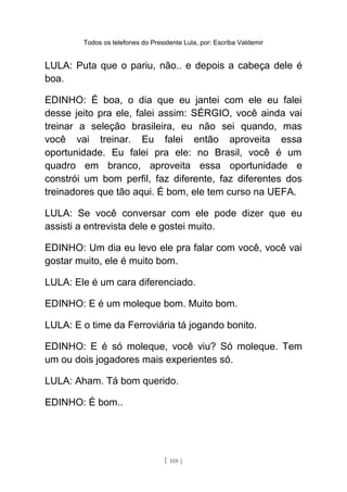 Todos os telefones do Presidente Lula, por: Escriba Valdemir
LULA: Puta que o pariu, não.. e depois a cabeça dele é
boa.
EDINHO: É boa, o dia que eu jantei com ele eu falei
desse jeito pra ele, falei assim: SÉRGIO, você ainda vai
treinar a seleção brasileira, eu não sei quando, mas
você vai treinar. Eu falei então aproveita essa
oportunidade. Eu falei pra ele: no Brasil, você é um
quadro em branco, aproveita essa oportunidade e
constrói um bom perfil, faz diferente, faz diferentes dos
treinadores que tão aqui. É bom, ele tem curso na UEFA.
LULA: Se você conversar com ele pode dizer que eu
assisti a entrevista dele e gostei muito.
EDINHO: Um dia eu levo ele pra falar com você, você vai
gostar muito, ele é muito bom.
LULA: Ele é um cara diferenciado.
EDINHO: E é um moleque bom. Muito bom.
LULA: E o time da Ferroviária tá jogando bonito.
EDINHO: E é só moleque, você viu? Só moleque. Tem
um ou dois jogadores mais experientes só.
LULA: Aham. Tá bom querido.
EDINHO: É bom..
[ 108 ]
 