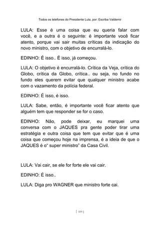Todos os telefones do Presidente Lula, por: Escriba Valdemir
LULA: Esse é uma coisa que eu queria falar com
você, e a outra é o seguinte: é importante você ficar
atento, porque vai sair muitas críticas da indicação do
novo ministro, com o objetivo de encurralá-lo.
EDINHO: É isso.. É isso, já começou.
LULA: O objetivo é encurralá-lo. Crítica da Veja, crítica do
Globo, crítica da Globo, crítica.. ou seja, no fundo no
fundo eles querem evitar que qualquer ministro acabe
com o vazamento da polícia federal.
EDINHO: É isso, é isso.
LULA: Sabe, então, é importante você ficar atento que
alguém tem que responder se for o caso.
EDINHO: Não, pode deixar, eu marquei uma
conversa com o JAQUES pra gente poder tirar uma
estratégia e outra coisa que tem que evitar que é uma
coisa que começou hoje na imprensa, é a ideia de que o
JAQUES é o“ super ministro” da Casa Civil.
LULA: Vai cair, se ele for forte ele vai cair.
EDINHO: É isso..
LULA: Diga pro WAGNER que ministro forte cai.
[ 109 ]
 