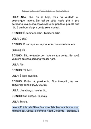 Todos os telefones do Presidente Lula, por: Escriba Valdemir
LULA: Não, não. Eu ia hoje, mas na verdade eu
desmarquei agora. Ele sai de casa cedo pra ir pro
aeroporto, ela queria conversar, e eu ponderei pra ela que
não é um bom dia pra gente se encontrar.
EDINHO: É, também acho. Também acho.
LULA: Certo?
EDINHO: É isso que eu ia ponderar com você também.
(ininteligível)
EDINHO: Tão tentando por tudo na tua conta. Se você
vem pra cá essa semana vai ser ruim.
LULA: Ahn
EDINHO: Tá bom.
LULA: É isso, querido.
EDINHO: Então tá, presidente. Fica tranquilo, eu vou
conversar com o JAQUES, tá?
LULA: Um abraço, meu irmão.
EDINHO: Um abraço. Té mais.
LULA: Tchau.
Lula e Edinho da Silva ficam confabulando sobre o novo
Ministro da Justiça, e como a Rede Globo de Televisão, a
[ 111 ]
 