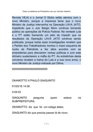Todos os telefones do Presidente Lula, por: Escriba Valdemir
Revista VEJA e o Jornal O Globo estão atentos com o
novo Ministro, porque a imprensa teme que o novo
Ministro da Justiça intervenha na Operação LAVA JATO,
impedindo que o Juiz Sérgio Moro continue tornando
público as operações da Policia Federal. Na verdade Lula
e o PT estão tramando um jeito de impedir que os
resultados da Operação LAVA JATO continue sendo
publicada, porque todas asas investigações revelam que
o Partido dos Trabalhadores montou o maior esquema de
roubo da Petrobrás e fez altos acordos com as
empreiteiras para desviarem verbas públicas e com este
dinheiro sustentarem a máfia do PT. As entrelinhas desta
conversa revelam a trama do Lula e a sua nova arma, o
novo Ministro da Justiça indicado por Dilma.
000000000000000000000000
OKAMOTTO X PAULO GIAQUINTO
01/03/16 14:36
0:04:03
GIAQUINTO pergunta quem esteve na
SUBPREFEITURA;
OKAMOTTO diz que foi um colega deles;
GIAQUINTO diz que precisa passar lá de novo;
[ 112 ]
 