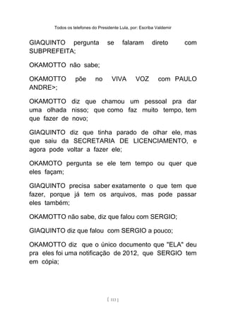 Todos os telefones do Presidente Lula, por: Escriba Valdemir
GIAQUINTO pergunta se falaram direto com
SUBPREFEITA;
OKAMOTTO não sabe;
OKAMOTTO põe no VIVA VOZ com PAULO
ANDRE>;
OKAMOTTO diz que chamou um pessoal pra dar
uma olhada nisso; que como faz muito tempo, tem
que fazer de novo;
GIAQUINTO diz que tinha parado de olhar ele, mas
que saiu da SECRETARIA DE LICENCIAMENTO, e
agora pode voltar a fazer ele;
OKAMOTO pergunta se ele tem tempo ou quer que
eles façam;
GIAQUINTO precisa saber exatamente o que tem que
fazer, porque já tem os arquivos, mas pode passar
eles também;
OKAMOTTO não sabe, diz que falou com SERGIO;
GIAQUINTO diz que falou com SERGIO a pouco;
OKAMOTTO diz que o único documento que "ELA" deu
pra eles foi uma notificação de 2012, que SERGIO tem
em cópia;
[ 113 ]
 