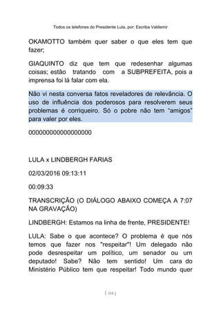 Todos os telefones do Presidente Lula, por: Escriba Valdemir
OKAMOTTO também quer saber o que eles tem que
fazer;
GIAQUINTO diz que tem que redesenhar algumas
coisas; estão tratando com a SUBPREFEITA, pois a
imprensa foi lá falar com ela.
Não vi nesta conversa fatos reveladores de relevância. O
uso de influência dos poderosos para resolverem seus
problemas é corriqueiro. Só o pobre não tem “amigos”
para valer por eles.
000000000000000000
LULA x LINDBERGH FARIAS
02/03/2016 09:13:11
00:09:33
TRANSCRIÇÃO (O DIÁLOGO ABAIXO COMEÇA A 7:07
NA GRAVAÇÃO)
LINDBERGH: Estamos na linha de frente, PRESIDENTE!
LULA: Sabe o que acontece? O problema é que nós
temos que fazer nos "respeitar"! Um delegado não
pode desrespeitar um político, um senador ou um
deputado! Sabe? Não tem sentido! Um cara do
Ministério Público tem que respeitar! Todo mundo quer
[ 114 ]
 