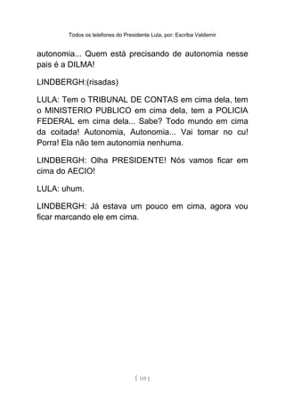 Todos os telefones do Presidente Lula, por: Escriba Valdemir
autonomia... Quem está precisando de autonomia nesse
pais é a DILMA!
LINDBERGH:(risadas)
LULA: Tem o TRIBUNAL DE CONTAS em cima dela, tem
o MINISTERIO PUBLICO em cima dela, tem a POLICIA
FEDERAL em cima dela... Sabe? Todo mundo em cima
da coitada! Autonomia, Autonomia... Vai tomar no cu!
Porra! Ela não tem autonomia nenhuma.
LINDBERGH: Olha PRESIDENTE! Nós vamos ficar em
cima do AECIO!
LULA: uhum.
LINDBERGH: Já estava um pouco em cima, agora vou
ficar marcando ele em cima.
[ 115 ]
 