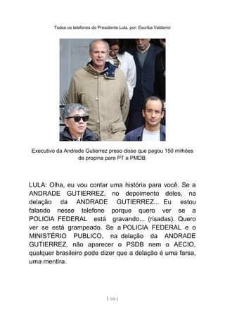 Todos os telefones do Presidente Lula, por: Escriba Valdemir
Executivo da Andrade Gutierrez preso disse que pagou 150 milhões
de propina para PT e PMDB.
LULA: Olha, eu vou contar uma história para você. Se a
ANDRADE GUTIERREZ, no depoimento deles, na
delação da ANDRADE GUTIERREZ... Eu estou
falando nesse telefone porque quero ver se a
POLICIA FEDERAL está gravando... (risadas). Quero
ver se está grampeado. Se a POLICIA FEDERAL e o
MINISTÉRIO PUBLICO, na delação da ANDRADE
GUTIERREZ, não aparecer o PSDB nem o AECIO,
qualquer brasileiro pode dizer que a delação é uma farsa,
uma mentira.
[ 116 ]
 