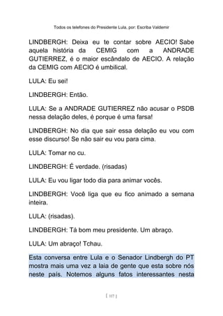 Todos os telefones do Presidente Lula, por: Escriba Valdemir
LINDBERGH: Deixa eu te contar sobre AECIO! Sabe
aquela história da CEMIG com a ANDRADE
GUTIERREZ, é o maior escândalo de AECIO. A relação
da CEMIG com AECIO é umbilical.
LULA: Eu sei!
LINDBERGH: Então.
LULA: Se a ANDRADE GUTIERREZ não acusar o PSDB
nessa delação deles, é porque é uma farsa!
LINDBERGH: No dia que sair essa delação eu vou com
esse discurso! Se não sair eu vou para cima.
LULA: Tomar no cu.
LINDBERGH: É verdade. (risadas)
LULA: Eu vou ligar todo dia para animar vocês.
LINDBERGH: Você liga que eu fico animado a semana
inteira.
LULA: (risadas).
LINDBERGH: Tá bom meu presidente. Um abraço.
LULA: Um abraço! Tchau.
Esta conversa entre Lula e o Senador Lindbergh do PT
mostra mais uma vez a laia de gente que esta sobre nós
neste país. Notemos alguns fatos interessantes nesta
[ 117 ]
 