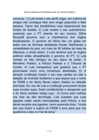 Todos os telefones do Presidente Lula, por: Escriba Valdemir
conversa. 1) Lula revela o seu perfil vulgar, em rodinha de
amigos não consegue falar sem xingar palavrões e falar
baixaria. Típico dos bandidinhos mais desprezíveis dos
fundos de favelas. 2) Lula mostra o seu autoritarismo,
querendo que o PT através do seu boneco, Dilma
Rousseff governe sem a interferência dos órgãos
fiscalizadores. O governo da Dilma deu um golpe em
todos com as famosas pedaladas fiscais, falsificando a
contabilidade do país, em mais de 50 bilhões de reais de
diferença, e ainda assim, o Lula reclama que os órgãos
públicos estão atrapalhando o governo do PT. 3) Lula
nomeia os três inimigos do seu plano de poder: O
Ministério Público, a Polícia Federal e o Tribunal de
Contas. 4) Lula transparece que gostaria que o PT
governasse como uma monarquia absolutista. 5) O
senador Lindbergh mostra o seu mau caráter ao citar a
delação da Andrade Guitierrez e que espera que o nome
do PSDB e do Aécio Neves sejam citados na delação
premiada. Em vez de Lula e Lindbergh procurarem limpar
suas bundas sujas, ficam confabulando e desejando que
a do Aécio também esteja suja... 5) Como todo mafioso
nos dias de alta tecnologia, Lula suspeita que suas
ligações estão sendo interceptadas pela Polícia, e fica
dando recados aos agentes, como querendo dizer: “Vocês
tem que trazer a sujeira do PSDB à tona para que nos
igualemos a eles no mar de lama.”
[ 118 ]
 
