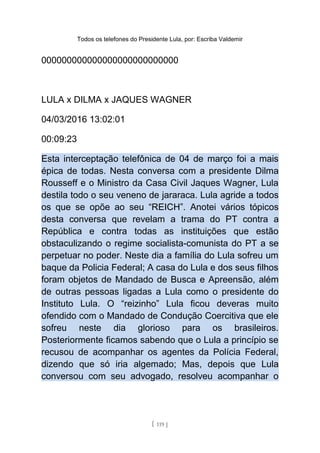 Todos os telefones do Presidente Lula, por: Escriba Valdemir
000000000000000000000000000
LULA x DILMA x JAQUES WAGNER
04/03/2016 13:02:01
00:09:23
Esta interceptação telefônica de 04 de março foi a mais
épica de todas. Nesta conversa com a presidente Dilma
Rousseff e o Ministro da Casa Civil Jaques Wagner, Lula
destila todo o seu veneno de jararaca. Lula agride a todos
os que se opõe ao seu “REICH”. Anotei vários tópicos
desta conversa que revelam a trama do PT contra a
República e contra todas as instituições que estão
obstaculizando o regime socialista-comunista do PT a se
perpetuar no poder. Neste dia a família do Lula sofreu um
baque da Policia Federal; A casa do Lula e dos seus filhos
foram objetos de Mandado de Busca e Apreensão, além
de outras pessoas ligadas a Lula como o presidente do
Instituto Lula. O “reizinho” Lula ficou deveras muito
ofendido com o Mandado de Condução Coercitiva que ele
sofreu neste dia glorioso para os brasileiros.
Posteriormente ficamos sabendo que o Lula a princípio se
recusou de acompanhar os agentes da Polícia Federal,
dizendo que só iria algemado; Mas, depois que Lula
conversou com seu advogado, resolveu acompanhar o
[ 119 ]
 
