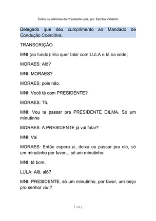 Todos os telefones do Presidente Lula, por: Escriba Valdemir
Delegado que deu cumprimento ao Mandado de
Condução Coercitiva.
TRANSCRIÇÃO
MNI (ao fundo): Ela quer falar com LULA e tá na sede;
MORAES: Alô?
MNI: MORAES?
MORAES: pois não.
MNI: Você tá com PRESIDENTE?
MORAES: Tô.
MNI: Vou te passar pra PRESIDENTE DILMA. Só um
minutinho
MORAES: A PRESIDENTE já vai falar?
MNI: Vai
MORAES: Então espera ai, deixa eu passar pra ele, só
um minutinho por favor... só um minutinho
MNI: tá bom.
LULA: Alô, alô?
MNI: PRESIDENTE, só um minutinho, por favor, um beijo
pro senhor viu!?
[ 120 ]
 